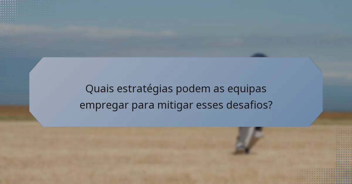 Quais estratégias podem as equipas empregar para mitigar esses desafios?